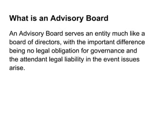 What is an Advisory Board
An Advisory Board serves an entity much like a
board of directors, with the important difference
being no legal obligation for governance and
the attendant legal liability in the event issues
arise.
 