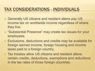 TAX CONSIDERATIONS - INDIVIDUALS
   Generally US citizens and resident aliens pay US
    income tax on worldwide income regardless of where
    they live.
   “Substantial Presence” may create tax issues for your
    employees.
   Exclusions, deductions and credits may be available for
    foreign earned income, foreign housing and income
    taxes paid to a foreign country.
   Tax treaties allow US citizens and resident aliens
    certain credits, deductions, exemptions and reductions
    in the tax rates of those foreign countries.
 