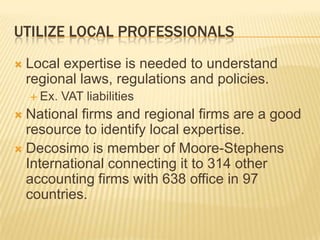 UTILIZE LOCAL PROFESSIONALS
   Local expertise is needed to understand
    regional laws, regulations and policies.
     Ex.   VAT liabilities
 National firms and regional firms are a good
  resource to identify local expertise.
 Decosimo is member of Moore-Stephens
  International connecting it to 314 other
  accounting firms with 638 office in 97
  countries.
 