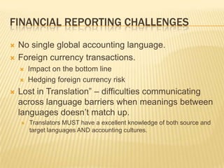 FINANCIAL REPORTING CHALLENGES
   No single global accounting language.
   Foreign currency transactions.
       Impact on the bottom line
       Hedging foreign currency risk
   Lost in Translation” – difficulties communicating
    across language barriers when meanings between
    languages doesn’t match up.
       Translators MUST have a excellent knowledge of both source and
        target languages AND accounting cultures.
 