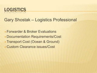 LOGISTICS

Gary Shostak – Logistics Professional

 Forwarder & Broker Evaluations
 Documentation Requirements/Cost

 Transport Cost (Ocean & Ground)

 Custom Clearance issues/Cost
 