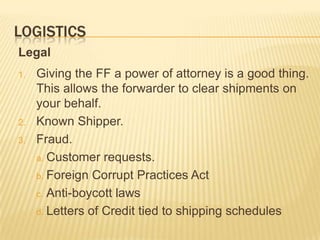 LOGISTICS
Legal
1.   Giving the FF a power of attorney is a good thing.
     This allows the forwarder to clear shipments on
     your behalf.
2.   Known Shipper.
3.   Fraud.
     a. Customer requests.

     b. Foreign Corrupt Practices Act

     c. Anti-boycott laws

     d. Letters of Credit tied to shipping schedules
 
