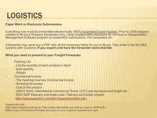 LOGISTICS
Paper Work or Electronic Submissions

Everything now must be transmitted electronically (AES) Automated Export System. Prior to 2009 shippers
needed to fill out a Shippers Declaration Doc. Most Shippers/Manufacturers do not have a Transportation
Management Software program to create AES submissions. The forwarders do.

A forwarder may send you a PDF with all the necessary fields for you to fill out. They enter it into the AES
systems with Customs. If you export a lot have the forwarder waive that fee.

What you need to present to your Freight Forwarder.

1.      Packing List
        a)List the quantity of each product in detail
        b)total quantity
        c)Weight
2.      Commercial Invoice,
        a)The heading must say Commercial Invoice
        b)Schedule B number
        c)Cost of the product
        d)(INCO Term), International Commercial Terms; (CIF) cost insurance and freight etc…
        e)DDU DDP Delevery and duties paid / Delivery and Duties Unpaid
        f)http://www.export911.com/e911/export/comTerm.htm

Shippers Dec info.
Note: when shipping small parcel. Their system will transfer over what you type in. UPS/FedEx.
Make a copy of the above information and send it to your customer overseas over night
 