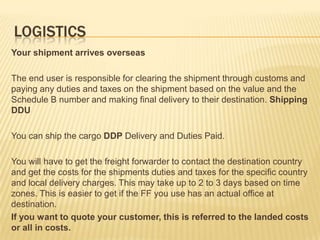 LOGISTICS
Your shipment arrives overseas

The end user is responsible for clearing the shipment through customs and
paying any duties and taxes on the shipment based on the value and the
Schedule B number and making final delivery to their destination. Shipping
DDU

You can ship the cargo DDP Delivery and Duties Paid.

You will have to get the freight forwarder to contact the destination country
and get the costs for the shipments duties and taxes for the specific country
and local delivery charges. This may take up to 2 to 3 days based on time
zones. This is easier to get if the FF you use has an actual office at
destination.
If you want to quote your customer, this is referred to the landed costs
or all in costs.
 
