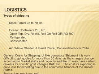LOGISTICS
Types of shipping

1.   Small Parcel up to 70 lbs.

2.   Ocean: Containers 20’, 40’,
     Open Top, Dry, Racks, Roll On Roll Off (RO RO)
     Refrigerated
     Consolidated

3.   Air: Whole Charter, & Small Parcel, Consolidated over 70lbs

General Costs for Shipping: Unlike domestics Shipment it is very
difficult to get quotes for more than 30 days, as the charges change
according to Market shifts and capacity and the FF may have certain
caveats for specific govt. charges BAF etc... The cost for exporting is
quite less for exporting due to the commerce balance of the United
States.
 