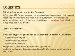 LOGISTICS
Shipping Samples to a potential Customer:
A Carnet or ATA Carnet (pronounced kar-nay) is an international customs and
export-import document. It is used to clear customs in 71 countries and
territories without paying duties and import taxes on merchandise that will be
re-exported within 12 months.

Carnet Merchandise

Virtually all types of goods can be transported under the ATA Carnet:
 Commercial Samples

 Professional Equipment

 Goods for Exhibitions

Exceptions: Consumable items such as agricultural
products, explosives, disposables and postal traffic cannot travel under an
ATA Carnet
 