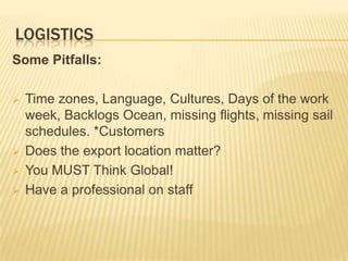 LOGISTICS
Some Pitfalls:

   Time zones, Language, Cultures, Days of the work
    week, Backlogs Ocean, missing flights, missing sail
    schedules. *Customers
   Does the export location matter?
   You MUST Think Global!
   Have a professional on staff
 