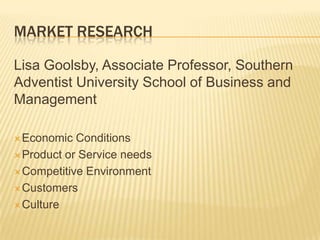 MARKET RESEARCH

Lisa Goolsby, Associate Professor, Southern
Adventist University School of Business and
Management

 Economic  Conditions
 Product or Service needs

 Competitive Environment

 Customers

 Culture
 