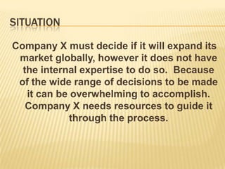 SITUATION

Company X must decide if it will expand its
 market globally, however it does not have
  the internal expertise to do so. Because
 of the wide range of decisions to be made
   it can be overwhelming to accomplish.
   Company X needs resources to guide it
             through the process.
 