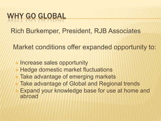 WHY GO GLOBAL
Rich Burkemper, President, RJB Associates

 Market conditions offer expanded opportunity to:

  Increase sales opportunity
  Hedge domestic market fluctuations
  Take advantage of emerging markets
  Take advantage of Global and Regional trends
  Expand your knowledge base for use at home and
   abroad
 