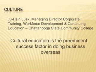 CULTURE
 Ju-Hsin Lusk, Managing Director Corporate
 Training, Workforce Development & Continuing
 Education – Chattanooga State Community College


  Cultural education is the preeminent
    success factor in doing business
                overseas
 