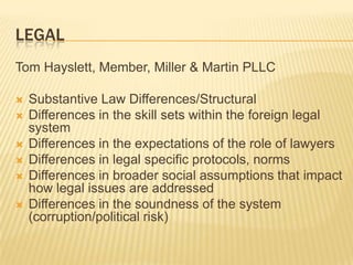 LEGAL
Tom Hayslett, Member, Miller & Martin PLLC

   Substantive Law Differences/Structural
   Differences in the skill sets within the foreign legal
    system
   Differences in the expectations of the role of lawyers
   Differences in legal specific protocols, norms
   Differences in broader social assumptions that impact
    how legal issues are addressed
   Differences in the soundness of the system
    (corruption/political risk)
 