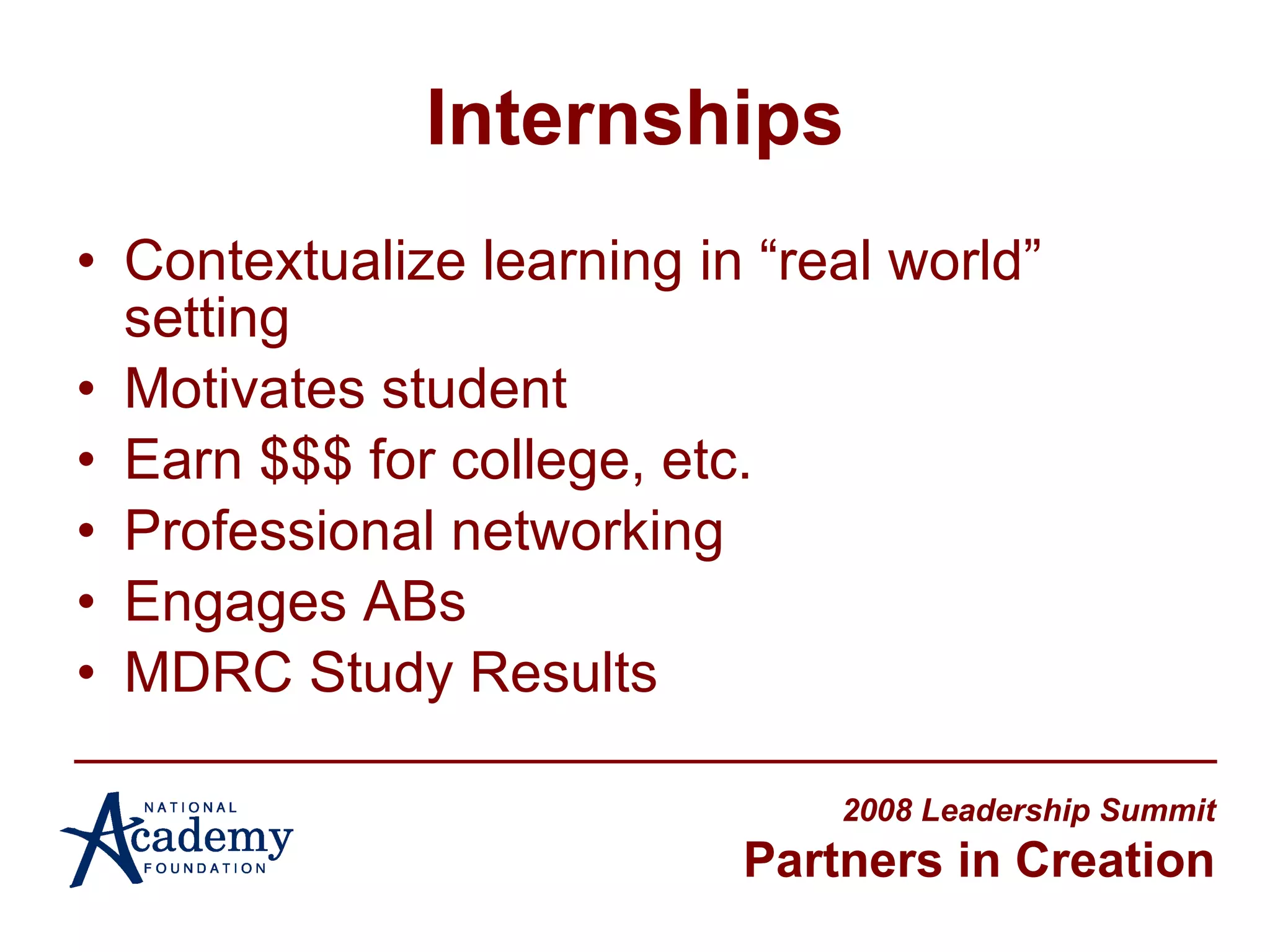 Internships Contextualize learning in “real world” setting Motivates student Earn $$$ for college, etc. Professional networking Engages ABs  MDRC Study Results 2008 Leadership Summit Partners in Creation 