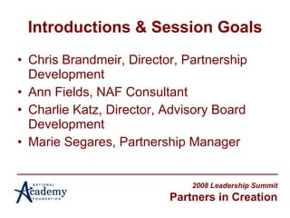Introductions & Session Goals Chris Brandmeir, Director, Partnership Development Ann Fields, NAF Consultant Charlie Katz, Director, Advisory Board Development Marie Segares, Partnership Manager 2008 Leadership Summit Partners in Creation 