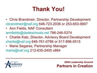 Thank You! Chris Brandmeir, Director, Partnership Development [email_address]  646-723-2036 or 253-653-9907 Ann Fields, NAF Consultant  [email_address]  786-246-5374 Charlie Katz, Director, Advisory Board Development  [email_address]  646-761-0786 or 517-896-0515 Marie Segares, Partnership Manager  [email_address]  212-635-2400 x864 2008 Leadership Summit Partners in Creation 