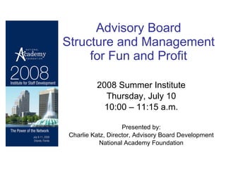 Advisory Board  Structure and Management  for Fun and Profit   2008 Summer Institute Thursday, July 10 10:00 – 11:15 a.m. Presented by: Charlie Katz, Director, Advisory Board Development National Academy Foundation 