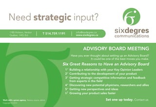 Need strategic input?
        1185 Hickson, Verdun                                       info@sixdegres.ca
        Québec H4G 2L6
                                               T 514.759.1191      www.sixdegres.ca




                                                                         ADVISORY BOARD MEETING
                                                                Have you ever thought about setting up an Advisory Board?
                                                                               It could be one of the best moves you make.
                                                           Six Great Reasons to Have an Advisory Board
                                                            1 Building a relationship with your Key Opinion Leaders
                                                            2 Contributing to the development of your product
                                                            3 Getting strategic competitive information and feedback
                                                              from experts in the field
                                                            4 Discovering new potential physicians, researchers and allies
                                                            5 Getting new perspectives and ideas
                                                              Growing your product sales faster

Work with a green agency. Reduce, recycle, rethink.                                       Set one up today. Contact us.
Copyright © 2010
 
