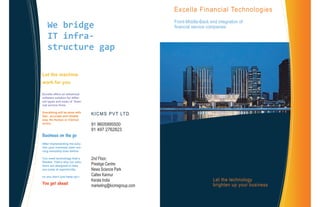 Excella Financial Technologies
Front-Middle-Back end integration of
financial service companies
2nd Floor,
Prestige Centre
News Science Park
Caltex Kannur
Kerala India
marketing@kicmsgroup.com
Let the technology
brighten up your business
Let the machine
work for you
Excella offers an advanced
software solution for differ-
ent types and sizes of finan-
cial service firms
Everything will be done with
fast , accurate and reliable
way. No Human or Clerical
errors.
Business on the go
After implementing the solu-
tion your business start run-
ning smoothly than before
You need technology that’s
flexible. That’s why our solu-
tions are designed to help
you jump at opportunity,
so you don’t just keep up—
You get ahead
KICMS PVT LTD
91 9605995500
91 497 2762823
We bridge
IT infra-
structure gap
 