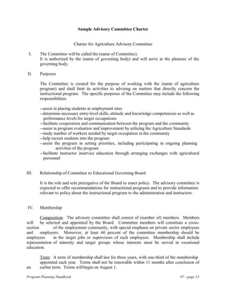 Sample Advisory Committee Charter
Charter for Agriculture Advisory Committee
I. The Committee will be called the (name of Committee).
It is authorized by the (name of governing body) and will serve at the pleasure of the
governing body.
II. Purposes
The Committee is created for the purpose of working with the (name of agriculture
program) and shall limit its activities to advising on matters that directly concern the
instructional program. The specific purposes of the Committee may include the following
responsibilities:
--assist in placing students at employment sites
--determine necessary entry-level skills, attitude and knowledge competencies as well as
performance levels for target occupations
--facilitate cooperation and communication between the program and the community
--assist in program evaluation and improvement by utilizing the Agriculture Standards
--study number of workers needed by target occupation in the community
--help recruit students into the program
--assist the program in setting priorities, including participating in ongoing planning
activities of the program
--facilitate instructor inservice education through arranging exchanges with agricultural
personnel
III. Relationship of Committee to Educational Governing Board
It is the role and sole prerogative of the Board to enact policy. The advisory committee is
expected to offer recommendations for instructional programs and to provide information
relevant to policy about the instructional program to the administration and instructors.
IV. Membership
Composition: The advisory committee shall consist of (number of) members. Members
will be selected and appointed by the Board. Committee members will constitute a cross-
section of the employment community, with special emphasis on private sector employees
and employers. Moreover, at least 60 percent of the committee membership should be
employees in the target jobs or supervisors of such employees. Membership shall include
representation of minority and target groups whose interests must be served in vocational
education.
Term: A term of membership shall last for three years, with one-third of the membership
appointed each year. Terms shall not be renewable within 11 months after conclusion of
an earlier term. Terms will begin on August 1.
Program Planning Handbook 97 - page 13
 