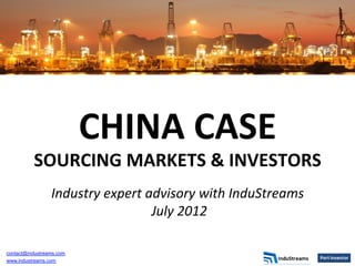 CHINA	
  CASE	
  	
  
          SOURCING	
  MARKETS	
  &	
  INVESTORS	
  
                                            	
  
                 Industry	
  expert	
  advisory	
  with	
  InduStreams	
  
                                       	
  July	
  2012	
  
                                              	
  




contact@industreams.com
www.industreams.com
 
