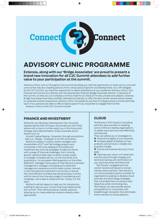 Connect Connect
Advisory Clinic Programme
Extensia, along with our ‘Bridge Associates’ are proud to present a
brand new innovation for all C2C Summit attendees to add further
value to your participation at the summit.
‘Advisory Clinics’ will run throughout the summit providing you with the opportunity to meet one-to-one with
some of the industry’s leading advisors from critical areas of growth and development. As a VIP Delegate
at the C2C Summit, you have the opportunity to select attendance at your preferred ‘Advisory Clinics’ and
Extensia will connect you directly with the appropriate ‘Extensia Bridge Associate Advisor’, in advance of
the summit, so that you can schedule a time to meet for an initial 20 minute, private consultation. Extensia
Bridge Associates have been carefully selected by Extensia, to offer the best vendor neutral advice, based
on extensive industry experience. Advisory Clinic Consultations are free of charge and are commitment free.
Each of our advisors are able to offer onward support if you would like to engage them further.
Advisory Clinics at the C2C Summit include:
Finance and Investment
BizDevOs Ltd. (Business Development Out-Sourced)
represented by their Principal, will provide you with initial
advice with a view to further assist you in the future with
strategy and implementation of key corporate action
events such as:
Growth Capital Raising • Expansion through acquisitions
• Sell-out • Merger • Preparati on for IPO and others
BizDevOs, based in London, assist managers and
shareholders of ICT and Technology projects and
companies in Africa by helping to formulate and
implement key financial strategies. It helps its clients
with a range of financial challenges, from minority
growth capital private raise, to either private, public
or strategic complete sell out, on the one hand. And
acquisitions, JVs and green-field expansion on the other.
BizDevOS leverages many years of international corporate
management, strategic consulting and investment
management experience and its wide contact network
in the international investment community, to ensure
the most efficient and least disruptive process. It works
with its clients from the early stage of considering such
challenge, until a deal is closed and the ‘money is in the
bank’.
BizDevOs will be happy to meet you for introductory
meeting to discuss your current financing needs during
the summit. They will be joined by investor partners,
allowing you to meet potential investors directly when
appropriate.
Cloud
TechEquity’s Tech Equity’s consulting
partners were pioneers in enabling
some of Africa's leading organizations
to adopt cloud services cost effectively
and securely.
They can advise you on strategies to:
Z Improve the agility of your business
Z Increase speed of delivery of new
products and services or enable new
business models
Z Ensure and improve security of your
data
Z Optimise your return on investment
into the cloud through strategy and
technical training and certification of
your key Executives and Personnel
Tech Equity's engagements are
vendor neutral and based on proven
industry best practices. Tech Equity is
our recommended solution provider for
organizations seeking to develop cloud
business and technology strategies
that will enable them to achieve their
objectives while minimizing risks.
Tech Equity can also provide advice
and guidance on companies with
breakthrough innovation that eliminates
known barriers to cloud adoption.
8 EVENT BROCHURE.indd 6 19/09/2014 21:59
 