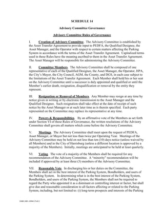 SCHEDULE 14
Advisory Committee Governance
Advisory Committee Rules of Governance
I.
Creation of Advisory Committee. The Advisory Committee is established by
the Asset Transfer Agreement to provide input to PEDFA, the Qualified Designee, the
Asset Manager, and the Operator with respect to certain matters affecting the Parking
System in accordance with the terms of the Asset Transfer Agreement. Capitalized terms
used in these Rules have the meaning ascribed to them in the Asset Transfer Agreement.
The Asset Manager will be responsible for administering the Advisory Committee.
II.
Committee Members. The Advisory Committee shall be composed of one
representative of each of the Qualified Designee, the Asset Manager, the Operator, HPA,
the City’s Mayor, the City Council, AGM, the County, and DGS, in each case subject to
the limitations of the Asset Transfer Agreement. Each Member shall hold his or her seat
on the Advisory Committee until a successor is duly appointed and qualified or until the
Member’s earlier death, resignation, disqualification or removal by the entity they
represent.
III.
Resignation or Removal of Members. Any Member may resign at any time by
notice given in writing or by electronic transmission to the Asset Manager and the
Qualified Designee. Such resignation shall take effect at the date of receipt of such
notice by the Asset Manager or at such later time as is therein specified. Each party
represented on the Committee may replace its representative at any time.
IV.
Powers & Responsibilities. By an affirmative vote of the Members as set forth
under Section VI of these Rules of Governance, the written resolutions of the Advisory
Committee shall govern all matters which come before the Advisory Committee.
V.
Meetings. The Advisory Committee shall meet upon the request of PEDFA,
Asset Manager, or Mayor but not less than twice per Operating Year. Meetings of the
Advisory Committee may be held on not less than ten (10) days notice (unless waived by
all Members) and in the City of Harrisburg (unless a different location is approved by a
majority of the Members). Initially, meetings are anticipated to be held at least quarterly.
VI.
Voting. The vote of a majority of the Members shall be required for any
recommendation of the Advisory Committee. A “minority” recommendation will be
included if approved by at least three (3) members of the Advisory Committee.
VII. Reasonable Vote. In discharging his or her duties on the Committee, the
Members shall act in the best interest of the Parking System, Bondholders, and users of
the Parking System. In determining what is in the best interest of the Parking System,
Bondholders, and users of the Parking System, the Members shall not be required to
regard the Party who appointed it as a dominant or controlling interest or factor, but shall
give due and reasonable consideration to all factors affecting or related to the Parking
System, including, but not limited to: (i) long-term prospects and interests of the Parking

18401.001-1094115v0.1

 