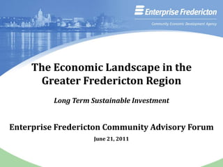 The Economic Landscape in the Greater Fredericton Region Long Term Sustainable Investment Enterprise Fredericton Community Advisory Forum  June 21, 2011 
