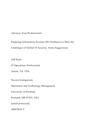 Advisory from Professionals
Preparing Information Systems (IS) Graduates to Meet the
Challenges of Global IT Security: Some Suggestions
Jeff Sauls
IT Operations Professional
Austin, TX, USA
Naveen Gudigantala
Operations and Technology Management
University of Portland
Portland, OR 97203, USA
[email protected]
ABSTRACT
 