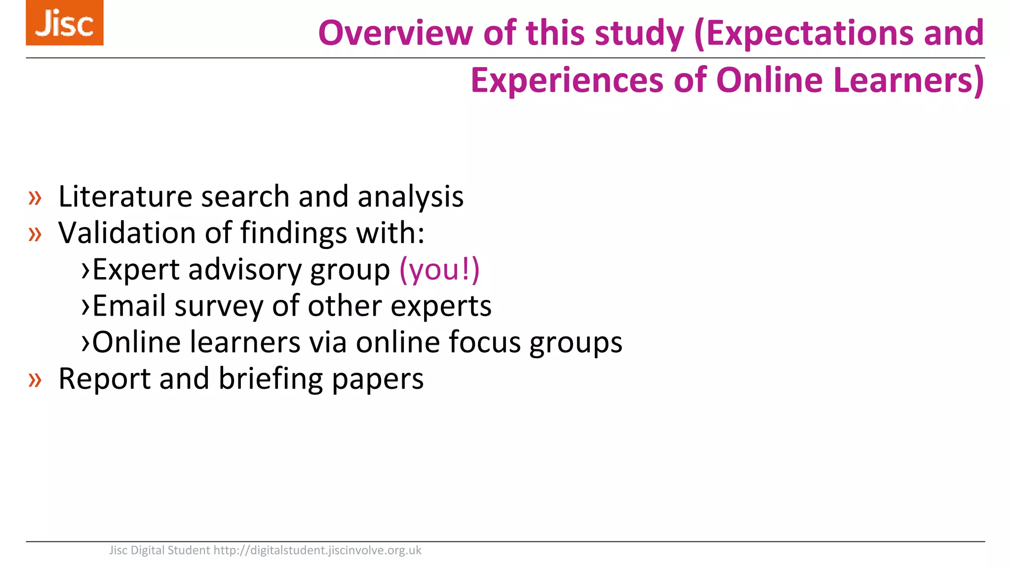 » Literature search and analysis
» Validation of findings with:
›Expert advisory group (you!)
›Email survey of other experts
›Online learners via online focus groups
» Report and briefing papers
Jisc Digital Student http://digitalstudent.jiscinvolve.org.uk
Overview of this study (Expectations and
Experiences of Online Learners)
 