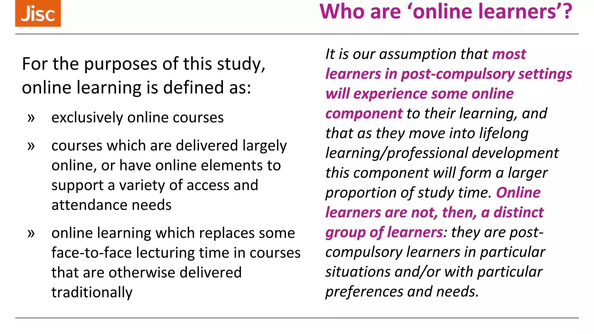 Who are ‘online learners’?
For the purposes of this study,
online learning is defined as:
» exclusively online courses
» courses which are delivered largely
online, or have online elements to
support a variety of access and
attendance needs
» online learning which replaces some
face-to-face lecturing time in courses
that are otherwise delivered
traditionally
It is our assumption that most
learners in post-compulsory settings
will experience some online
component to their learning, and
that as they move into lifelong
learning/professional development
this component will form a larger
proportion of study time. Online
learners are not, then, a distinct
group of learners: they are post-
compulsory learners in particular
situations and/or with particular
preferences and needs.
 
