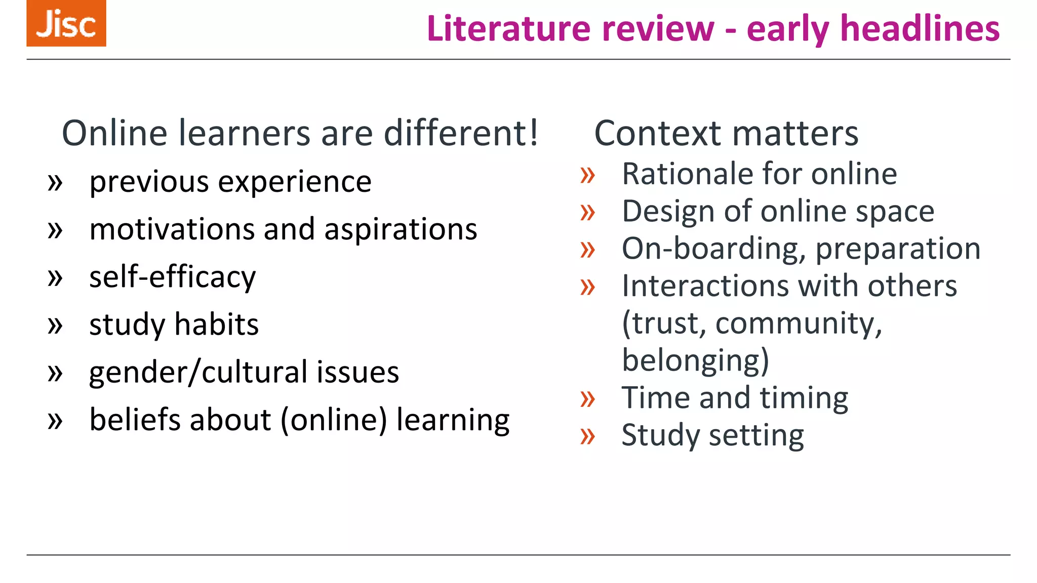 Literature review - early headlines
Online learners are different!
» previous experience
» motivations and aspirations
» self-efficacy
» study habits
» gender/cultural issues
» beliefs about (online) learning
Context matters
» Rationale for online
» Design of online space
» On-boarding, preparation
» Interactions with others
(trust, community,
belonging)
» Time and timing
» Study setting
 