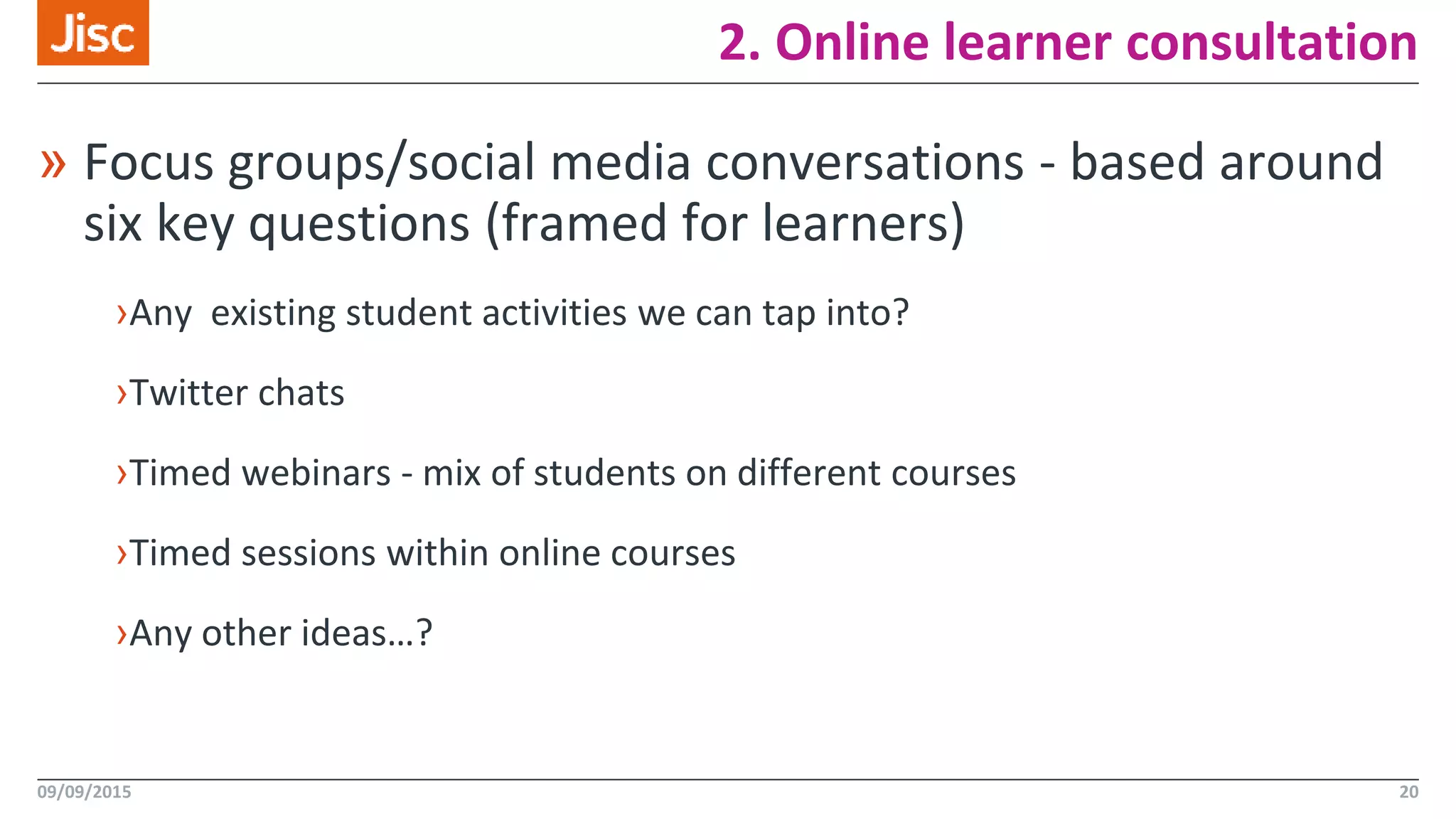 2. Online learner consultation
09/09/2015 20
» Focus groups/social media conversations - based around
six key questions (framed for learners)
›Any existing student activities we can tap into?
›Twitter chats
›Timed webinars - mix of students on different courses
›Timed sessions within online courses
›Any other ideas…?
 