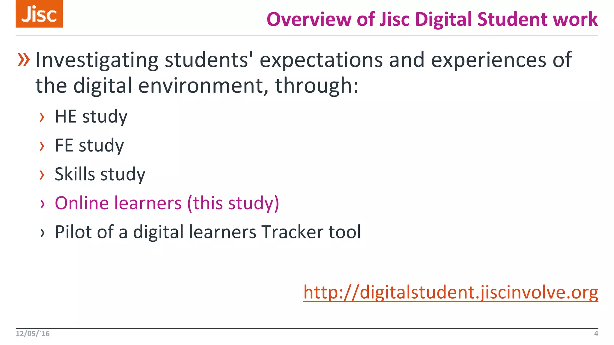 Overview of Jisc Digital Student work
12/05/`16 4
»Investigating students' expectations and experiences of
the digital environment, through:
› HE study
› FE study
› Skills study
› Online learners (this study)
› Pilot of a digital learners Tracker tool
http://digitalstudent.jiscinvolve.org
 