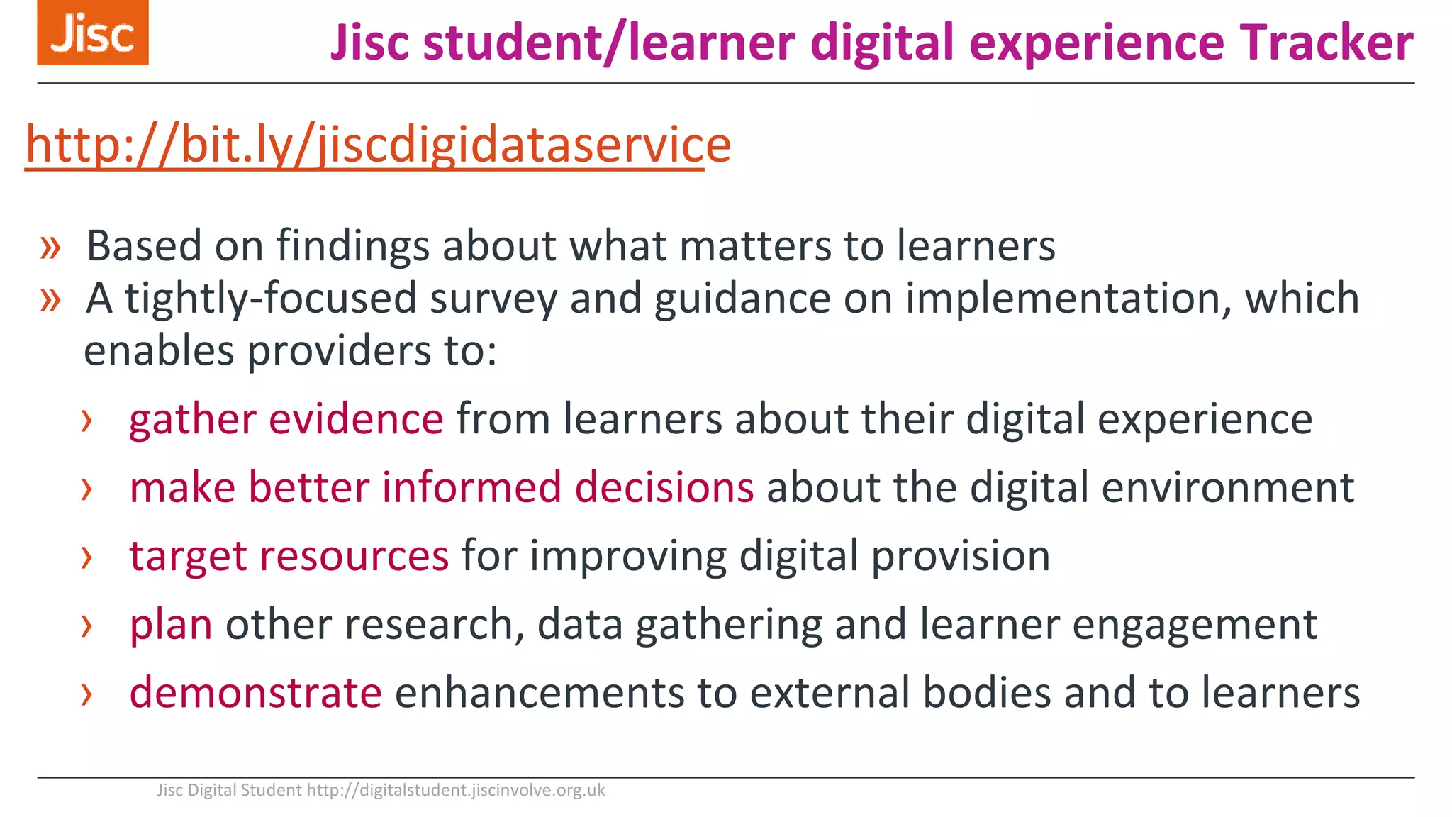 Jisc student/learner digital experience Tracker
» Based on findings about what matters to learners
» A tightly-focused survey and guidance on implementation, which
enables providers to:
› gather evidence from learners about their digital experience
› make better informed decisions about the digital environment
› target resources for improving digital provision
› plan other research, data gathering and learner engagement
› demonstrate enhancements to external bodies and to learners
Jisc Digital Student http://digitalstudent.jiscinvolve.org.uk
http://bit.ly/jiscdigidataservice
 