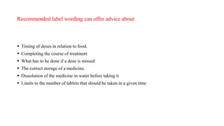 Recommended label wording can offer advice about
 Timing of doses in relation to food.
 Completing the course of treatment
 What has to be done if a dose is missed
 The correct storage of a medicine.
 Dissolution of the medicine in water before taking it
 Limits to the number of tablets that should be taken in a given time
 