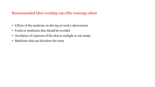 Recommended label wording can offer warnings about
• Effects of the medicine on driving or work ( drowsiness)
• Foods or medicines that should be avoided
• Avoidance of exposure of the skin to sunlight or sun lamps
• Medicines that can discolour the urine
 