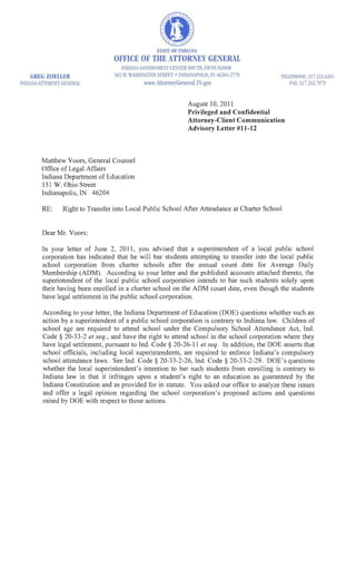 STAn: Of I IDLNA
                                  OFFICE OF THE ATTORNEY GENERAL
                                      I;-DIANA GoIRi'lME;';T CE:TER SOUl11, FIFTH FLOOR
    GREG ZOEllER                   502 W, WASHL'IGTON STREET · 1:,'UIA:APOLlS, 11 ,.620 f-2770   TELEPHO:E: 317,2.)2.6201
INDI.A KITOHEY GENERAL                        ww.AttomeyGeneral.JN.gov                            FA.X: 37 ,232.7979



                                                                       August 10, 2011
                                                                       Privileged and Confidential
                                                                       Attorney-Client Communication
                                                                       Advisory Letter #11-12



         Matthew V oors, General Counsel
         Office of Legal Affairs
         Indiana Department of Education
         151 W. Ohio Street
         Indianapolis, IN 46204

         RE:     Right to Transfer into Local Public School After Attendance at Charter School


         Dear Mr. Voors:

         In your letter of June 2, 2011, you advised that a superintendent of a local public school
         corporation has indicated that he will bar students attempting to transfer into the local public
         school corporation from charter schools after the annual count date for Average Daily
         Membership (ADM). According to your letter and the published accounts attached thereto, the
         superintendent of the local public school corporation intends to bar such students solely upon
         their having been enrolled in a charter school on the ADM count date, even though the students
         have legal settlement in the public school corporation.

         According to your letter, the Indiana Department of Education (DOE) questions whether such an
         action by a superintendent of a public school corporation is contrary to Indiana law. Children of
         school age are required to attend school under the Compulsory School Attendance Act, Ind.
         Code § 20-33-2 et seq" and have the right to attend school in the school corporation where they
         have legal settlement, pursuant to Ind. Code § 20-26-11 et seq. In addition, the DOE asserts that
         school officials, including local superintendents, are required to enforce Indiana's compulsory
         school attendance laws. See Ind. Code § 20-33-2-26, Ind. Code § 20-33-2-29. DOE's questions
         whether the local superintendent's intention to bar such students from enrolling is contrary to
         Indiana law in that it infringes upon a student's right to an education as guaranteed by the
         Indiana Constitution and as provided for in statute. You asked our office to analyze these issues
         and offer a legal opinion regarding the school corporation's proposed actions and questions
         raised by DOE with respect to those actions.
 