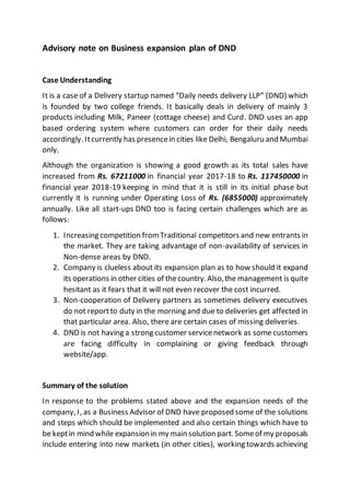 Advisory note on Business expansion plan of DND
Case Understanding
It is a case of a Delivery startup named “Daily needs delivery LLP” (DND) which
is founded by two college friends. It basically deals in delivery of mainly 3
products including Milk, Paneer (cottage cheese) and Curd. DND uses an app
based ordering system where customers can order for their daily needs
accordingly. Itcurrently has presencein cities like Delhi, Bengaluru and Mumbai
only.
Although the organization is showing a good growth as its total sales have
increased from Rs. 67211000 in financial year 2017-18 to Rs. 117450000 in
financial year 2018-19 keeping in mind that it is still in its initial phase but
currently it is running under Operating Loss of Rs. (6855000) approximately
annually. Like all start-ups DND too is facing certain challenges which are as
follows:
1. Increasing competition from Traditional competitors and new entrants in
the market. They are taking advantage of non-availability of services in
Non-dense areas by DND.
2. Company is clueless about its expansion plan as to how should it expand
its operations in other cities of thecountry.Also,the management is quite
hesitant as it fears that it will not even recover the cost incurred.
3. Non-cooperation of Delivery partners as sometimes delivery executives
do not reportto duty in the morning and due to deliveries get affected in
that particular area. Also, there are certain cases of missing deliveries.
4. DND is not having a strong customer servicenetwork as some customers
are facing difficulty in complaining or giving feedback through
website/app.
Summary of the solution
In response to the problems stated above and the expansion needs of the
company, I, as a Business Advisor of DND have proposed some of the solutions
and steps which should be implemented and also certain things which have to
be keptin mind while expansionin my main solution part. Someof my proposals
include entering into new markets (in other cities), working towards achieving
 