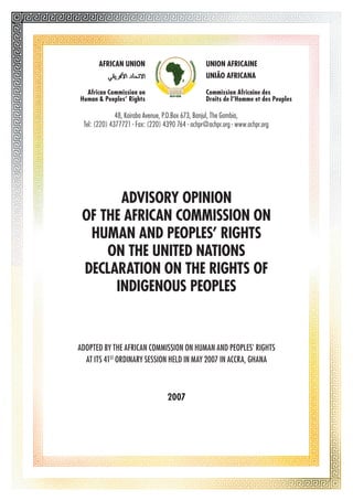 AFRICAN UNION UNION AFRICAINE 
48, Kairaba Avenue, P.O.Box 673, Banjul, The Gambia, 
Tel: (220) 4377721 - Fax: (220) 4390 764 - achpr@achpr.org - www.achpr.org 
ADVISORY OPINION 
OF THE AFRICAN COMMISSION ON 
HUMAN AND PEOPLES’ RIGHTS 
ON THE UNITED NATIONS 
DECLARATION ON THE RIGHTS OF 
INDIGENOUS PEOPLES 
Adopted by the African Commission on Human and Peoples’ Rights 
at its 41st Ordinary Session held in May 2007 in Accra, Ghana 
2007 
UNIÃO AFRICANA 
African Commission on 
Human & Peoples’ Rights 
Commission Africaine des 
Droits de l’Homme et des Peuples 
 