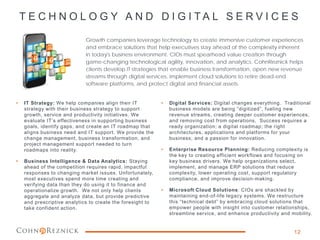 T E C H N O L O G Y A N D D I G I T A L S E R V I C E S
Growth companies leverage technology to create immersive customer experiences
and embrace solutions that help executives stay ahead of the complexity inherent
in today's business environment. CIOs must spearhead value creation through
game-changing technological agility, innovation, and analytics. CohnReznick helps
clients develop IT strategies that enable business transformation, open new revenue
streams through digital services, implement cloud solutions to retire dead-end
software platforms, and protect digital and financial assets.
• IT Strategy: We help companies align their IT
strategy with their business strategy to support
growth, service and productivity initiatives. We
evaluate IT’s effectiveness in supporting business
goals, identify gaps, and create an IT roadmap that
aligns business need and IT support. We provide the
change management, business transformation, and
project management support needed to turn
roadmaps into reality.
• Business Intelligence & Data Analytics: Staying
ahead of the competition requires rapid, impactful
responses to changing market issues. Unfortunately,
most executives spend more time creating and
verifying data than they do using it to finance and
operationalize growth. We not only help clients
aggregate and analyze data, but provide predictive
and prescriptive analytics to create the foresight to
take confident action.
• Digital Services: Digital changes everything. Traditional
business models are being ”digitized”, fueling new
revenue streams, creating deeper customer experiences,
and removing cost from operations. Success requires a
ready organization; a digital roadmap; the right
architectures, applications and platforms for your
business; and a passion for innovation.
• Enterprise Resource Planning: Reducing complexity is
the key to creating efficient workflows and focusing on
key business drivers. We help organizations select,
implement, and manage ERP solutions that reduce
complexity, lower operating cost, support regulatory
compliance, and improve decision-making.
• Microsoft Cloud Solutions: CIOs are shackled by
maintaining end-of-life legacy systems. We restructure
this “technical debt” by embracing cloud solutions that
empower people with insight into customer relationships,
streamline service, and enhance productivity and mobility.
12
 