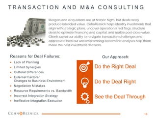 T R A N S A C T I O N A N D M & A C O N S U L T I N G
Mergers and acquisitions are at historic highs, but deals rarely
produce intended value. CohnReznick helps identify investments that
align with strategic plans, uncover operational red flags, structure
deals to optimize financing and capital, and realize post-close value.
Clients covet our ability to navigate transaction challenges and
appreciate how our uncompromising bottom line analyses help them
make the best investment decisions
16
Do the Right Deal
Do the Deal Right
See the Deal Through
Reasons for Deal Failures:
• Lack of Planning
• Limited Synergies
• Cultural Differences
• External Factors/
Changes to Business Environment
• Negotiation Mistakes
• Resource Requirements vs. Bandwidth
• Incorrect Integration Strategy
• Ineffective Integration Execution
Our Approach:
 