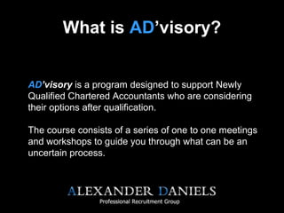 What is AD’visory?
AD’visory is a program designed to support Newly
Qualified Chartered Accountants who are considering
their options after qualification.
The course consists of a series of one to one meetings
and workshops to guide you through what can be an
uncertain process.
 