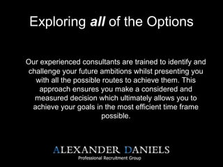 Exploring all of the Options
Our experienced consultants are trained to identify and
challenge your future ambitions whilst presenting you
with all the possible routes to achieve them. This
approach ensures you make a considered and
measured decision which ultimately allows you to
achieve your goals in the most efficient time frame
possible.
 