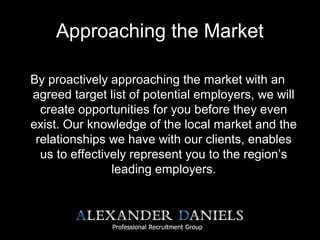 Approaching the Market
By proactively approaching the market with an
agreed target list of potential employers, we will
create opportunities for you before they even
exist. Our knowledge of the local market and the
relationships we have with our clients, enables
us to effectively represent you to the region’s
leading employers.
 