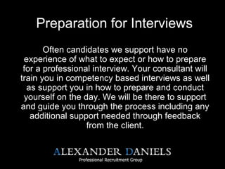 Preparation for Interviews
Often candidates we support have no
experience of what to expect or how to prepare
for a professional interview. Your consultant will
train you in competency based interviews as well
as support you in how to prepare and conduct
yourself on the day. We will be there to support
and guide you through the process including any
additional support needed through feedback
from the client.
 