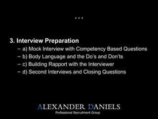 …
3. Interview Preparation
– a) Mock Interview with Competency Based Questions
– b) Body Language and the Do’s and Don’ts
– c) Building Rapport with the Interviewer
– d) Second Interviews and Closing Questions
 