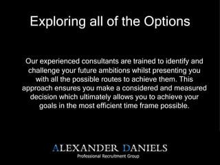 Exploring all of the Options Our experienced consultants are trained to identify and challenge your future ambitions whilst presenting you with all the possible routes to achieve them. This approach ensures you make a considered and measured decision which ultimately allows you to achieve your goals in the most efficient time frame possible. 