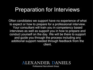 Preparation for Interviews Often candidates we support have no experience of what to expect or how to prepare for a professional interview. Your consultant will train you in competency based interviews as well as support you in how to prepare and conduct yourself on the day. We will be there to support and guide you through the process including any additional support needed through feedback from the client. 