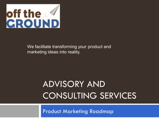 We facilitate transforming your product and
marketing ideas into reality.




       ADVISORY AND
       CONSULTING SERVICES
       Product Marketing Roadmap
 
