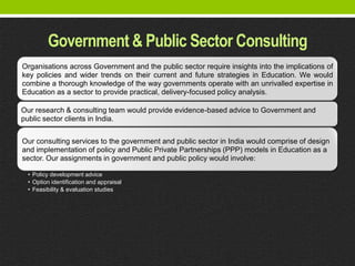 Government & Public Sector Consulting
Organisations across Government and the public sector require insights into the implications of
key policies and wider trends on their current and future strategies in Education. We would
combine a thorough knowledge of the way governments operate with an unrivalled expertise in
Education as a sector to provide practical, delivery-focused policy analysis.

Our research & consulting team would provide evidence-based advice to Government and
public sector clients in India.


Our consulting services to the government and public sector in India would comprise of design
and implementation of policy and Public Private Partnerships (PPP) models in Education as a
sector. Our assignments in government and public policy would involve:

 • Policy development advice
 • Option identification and appraisal
 • Feasibility & evaluation studies
 